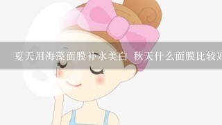 夏天用海藻面膜补水美白 秋天什么面膜比较好 冬天呢、每个季节适合什么面膜 还是海藻面膜每个季节