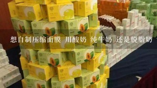 想自制压缩面膜 用酸奶 纯牛奶 还是脱脂奶 请教下懂的