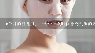 6个月的婴儿:<br/>1、一天中什么时间补充钙质的效果最好?<br/>2、用什么补钙产品效果最好?