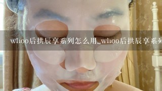 whoo后拱辰享系列怎么用_whoo后拱辰享系列使用顺序